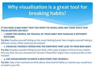 IF YOU HAVE A BAD HABIT THAT YOU WANT TO CRUSH, HERE ARE THREE WAYS THAT
VISUALISATION CAN HELP:
 1. KNOW THE SOURCE, OR TRIGGER, OF YOUR HABIT AND VISUALISE A DIFFERENT
OUTCOME.
Try this: Visualise yourself sitting on the couch feeling bored. Now imagine yourself taking a
different action. What could you do instead?
 2. VISUALISE YOURSELF DISSOLVING THE EMOTIONS THAT LEAD TO YOUR BAD HABIT.
Try this: Visualise yourself sitting at your desk, with a pile of papers in front of you. Notice
how you feel. Are you stressed out? Anxious? Resentful? Angry? How would you like to feel
instead?
 3. USE VISUALISATION TO WRITE A NEW STORY FOR YOURSELF.
Try this: Take a few moments to think about what kind of habits or routines you would love
to build in your life.
Why visualisation is a great tool for
breaking habits?
 