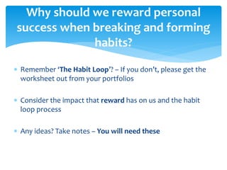  Remember ‘The Habit Loop’? – If you don’t, please get the
worksheet out from your portfolios
 Consider the impact that reward has on us and the habit
loop process
 Any ideas? Take notes – You will need these
Why should we reward personal
success when breaking and forming
habits?
 