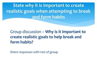 Group discussion – Why is it important to
create realistic goals to help break and
form habits?
Share responses with rest of group
State why it is important to create
realistic goals when attempting to break
and form habits
 