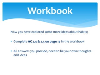 Now you have explored some more ideas about habits;
 Complete AC 2.4 & 2.5 on page 14 in the workbook
 All answers you provide, need to be your own thoughts
and ideas
Workbook
 