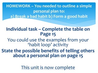 Individual task – Complete the table on
Page 15
You could use the examples from your
‘habit loop’ activity
State the possible benefits of telling others
about a personal plan on page 15
This unit is now complete
HOMEWORK – You needed to outline a simple
personal plan to:
a) Break a bad habit b) Form a good habit
 