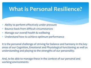  Ability to perform effectively under pressure
 Bounce back from difficult circumstances
 Manage our overall health & wellbeing
 Understand how to achieve optimum performance
It is the personal challenge of striving for balance and harmony in the key
areas of our Cognition, Emotional and Physiological functioning as well as
understanding and playing to the strengths of our personality.
And, to be able to manage these in the context of our personal and
working environments
What is Personal Resilience?
 