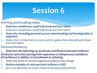Forming and breaking habits
1. State how mindfulness could help break and form habits
2. State how visualisation could help break and form habits
3. State why rewarding personal success when breaking and forming habits is
important
4. State why it is important to create realistic goals when attempting to break
and form habits
Personal Resilience
5. State how the following can positively contribute to personal resilience:
Emotional control b) Learning from experience c) Interpersonal confidence
d) Confidence in abilities e) Commitment to achieving
6. State why levels of mental toughness/resilience may change
7. Outline examples of what personal resilience is NOT
8. Give own definition of what it means to be personally resilient
Session 6
 
