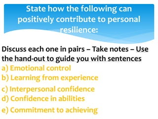 Discuss each one in pairs – Take notes – Use
the hand-out to guide you with sentences
a) Emotional control
b) Learning from experience
c) Interpersonal confidence
d) Confidence in abilities
e) Commitment to achieving
State how the following can
positively contribute to personal
resilience:
 