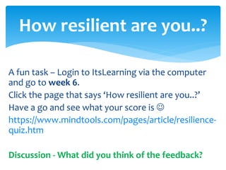 A fun task – Login to ItsLearning via the computer
and go to week 6.
Click the page that says ‘How resilient are you..?’
Have a go and see what your score is 
https://www.mindtools.com/pages/article/resilience-
quiz.htm
Discussion - What did you think of the feedback?
How resilient are you..?
 
