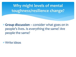  Group discussion – consider what goes on in
people’s lives. Is everything the same? Are
people the same?
 Write ideas
Why might levels of mental
toughness/resilience change?
 