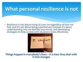  Resilience is not about trying to carry on regardless of how we
feel, and it's not about being superhuman! Instead, it's about
understanding why we feel the way we do, and developing
strategies to help us deal with situations more effectively.
Things happen in everybody’s lives – It is how they deal with
it that changes
What personal resilience is not
 