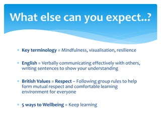  Key terminology = Mindfulness, visualisation, resilience
 English = Verbally communicating effectively with others,
writing sentences to show your understanding
 British Values = Respect – Following group rules to help
form mutual respect and comfortable learning
environment for everyone
 5 ways to Wellbeing = Keep learning
What else can you expect..?
 