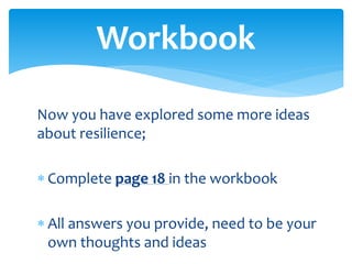 Now you have explored some more ideas
about resilience;
 Complete page 18 in the workbook
 All answers you provide, need to be your
own thoughts and ideas
Workbook
 