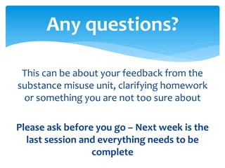 This can be about your feedback from the
substance misuse unit, clarifying homework
or something you are not too sure about
Please ask before you go – Next week is the
last session and everything needs to be
complete
Any questions?
 