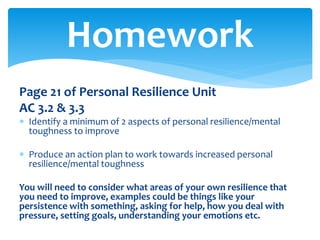 Page 21 of Personal Resilience Unit
AC 3.2 & 3.3
 Identify a minimum of 2 aspects of personal resilience/mental
toughness to improve
 Produce an action plan to work towards increased personal
resilience/mental toughness
You will need to consider what areas of your own resilience that
you need to improve, examples could be things like your
persistence with something, asking for help, how you deal with
pressure, setting goals, understanding your emotions etc.
Homework
 