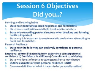 Forming and breaking habits
1. State how mindfulness could help break and form habits
2. State how visualisation could help break and form habits
3. State why rewarding personal success when breaking and forming
habits is important
4. State why it is important to create realistic goals when attempting to
break and form habits
Personal Resilience
5. State how the following can positively contribute to personal
resilience:
Emotional control b) Learning from experience c) Interpersonal
confidence d) Confidence in abilities e) Commitment to achieving
6. State why levels of mental toughness/resilience may change
7. Outline examples of what personal resilience is NOT
8. Give own definition of what it means to be personally resilient
Session 6 Objectives
Did you..?
 