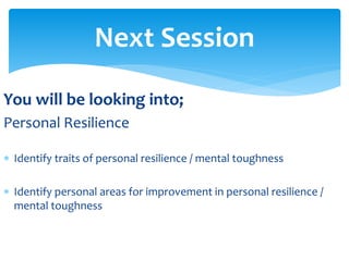 You will be looking into;
Personal Resilience
 Identify traits of personal resilience / mental toughness
 Identify personal areas for improvement in personal resilience /
mental toughness
Next Session
 
