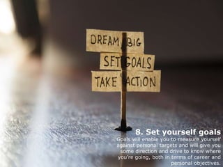 8. Set yourself goals
Goals will enable you to measure yourself
against personal targets and will give you
some direction and drive to know where
you’re going, both in terms of career and
personal objectives.
 
