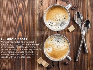 1. Take a break
Working hour after hour without a
break is not productive. Take a break or
go for a coffee to clear your mind.
Instead of sitting in a meeting room for
hours, organise a walk and talk
meeting to discuss the topics on the
agenda with your colleagues.
 
