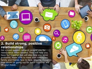 2. Build strong, positive
relationships
Get a solid support network around you for
reassurance when needed. They will help you
have fun together but will also help you solve
problems. Make time to meet with colleagues,
family and friends face to face. Sharing thoughts
over drinks or going out for lunch together will
lift your mood.
 