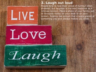 3. Laugh out loud
People tend to lose their sense of humour when
stressed, but laughter is the best medicine as it
relieves tension. Place a photo of your family, pet
or favourite hobby on your desk or on your
screen. Science has proven that a quick glance at
something you love always makes you smile.
 