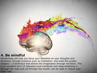 4. Be mindful
Mindfulness will help you focus your attention on your thoughts and
emotions, through practices such as meditation. Use tools like guided
imagery – a technique that directs the imagination through narration. This
is an excellent form of relaxation and combined with deep breathing in
through the nose and out through the mouth, can be used to reduce your
heart rate.
 