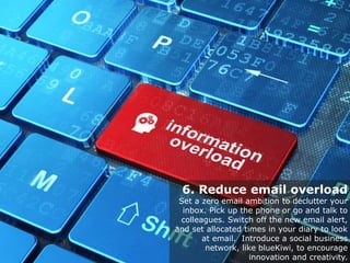 6. Reduce email overload
Set a zero email ambition to declutter your
inbox. Pick up the phone or go and talk to
colleagues. Switch off the new email alert,
and set allocated times in your diary to look
at email. Introduce a social business
network, like blueKiwi, to encourage
innovation and creativity.
 