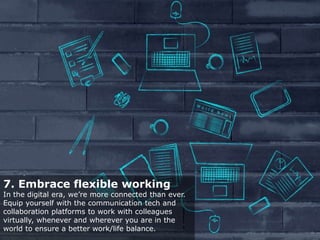 7. Embrace flexible working
In the digital era, we’re more connected than ever.
Equip yourself with the communication tech and
collaboration platforms to work with colleagues
virtually, whenever and wherever you are in the
world to ensure a better work/life balance.
 