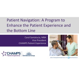 www.champspatientexperience.com @carolsantalucia
Patient Navigation: A Program to
Enhance the Patient Experience and
the Bottom Line
Carol Santalucia, MBA
Vice President
CHAMPS Patient Experience
 