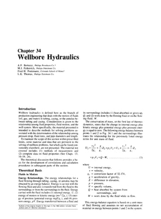 Chapter 34
Wellbore Hydraulics
A.F. Bertuzzi, Phillips Petroleum Co.*
M.J. Fetkovich, Phillips Petroleum Co.
Fred H. Poettmann, Colorado School of Mines*
L.K. Thomas, Philhps Petroleum Co.
Introduction
Wellbore hydraulics is defined here as the branch of
production engineering that deals with the motion of fluids
(oil, gas, and water) in tubing, casing, or the annulus be-
tween tubing and casing. Consideration is given to the
relationship among fluid properties, fluid motion, and the
well system. More specifically, the material presented is
intended to describe methods for solving problems as-
sociated with the determination of the relationship among
pressure drop, fluid rates, and pipe diameters and length.
To maintain the scope of this section within prescribed
limits, some material and data that are pertinent to the
solving of wellbore problems. but which can be found con-
veniently elsewhere, are not presented. The material not
covered includes (1) methods of measurement and
(2) complete data on fluid properties (See Chaps. 13,
16-19, 24).
The theoretical discussion that follows provides a ba-
sis for the development of correlations and calculation
procedures in subsequent parts of the section.
Theoretical Basis
Fluids in Motion
Energy Relationships. The energy relationships for a
fluid flowing through tubing, casing, or annulus may be
obtained by an energy balance. Energy is carried with the
flowing fluid and also is transferred from the fluid to the
surroundings or from the surroundings to the fluid. Energy
carried with the fluid includes (1) internal energy. U, (2)
energy of motion or kinetic energy (mv’/2g,.), (3) ener-
gy of position (potential energy m,gZ/g,.), and (4) pres-
sure energy, pV. Energy transferred between a fluid and
‘Authors of the orlgmal chapter on !hls fop~c I” the 1962 edmon Included these
authors and J K Welchon (deceased)
its surroundings includes (1) heat absorbed or given up,
Q, and (2) work done by the flowing fluid or on the flow-
ing fluid, W.
The conservation of mass, or the first law of thermo-
dynamics, states that the change in internal energy plus
kinetic energy plus potential energy plus pressure ener-
gy is equal to zero. The following energy balance between
points 1 and 2 in Fig. 34.1 and the surroundings illus-
trates the relationship for the previously listed energy
terms for unit mass of fluid.
2 2
U,+~t~z2+P2Vz=U,+1’1+~z,
%c g, Q,. g,
+p,V,+Q-W, . . . . . . . . . . . . . . . . (1)
where
U = internal energy,
v = velocity,
g,. = conversion factor of 32.174,
g = acceleration of gravity,
Z = difference in elevation,
p = pressure,
V = specific volume,
Q = heat absorbed by system from
surroundings, and
W = work done by the fluid while in flow.
This energy-balance equation is based on a unit mass
of fluid flowing and assumes no net accumulation of
material or energy between points 1 and 2 in the system.
 
