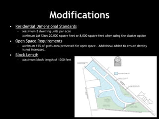 Modifications
• Residential Dimensional Standards
– Maximum 2 dwelling units per acre
– Minimum Lot Size: 20,000 square feet or 8,000 square feet when using the cluster option
• Open Space Requirements
– Minimum 15% of gross area preserved for open space. Additional added to ensure density
is not increased.
• Block Length
– Maximum block length of 1300 feet
 