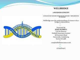 
WELLBRIDGE
A BUSINESS CONCEPT
CONCEIVED BY SENIORS*DESIGNED BY SENIORS * IMPLEMENTED
BY SENIORS
Wellbridge uses the understandings of science to be a
bridge to rejuvenation.


Presented By
JOHN HUBBELL
CEO & Director
Hubbell Associates Limited
68 Summers Road
Farncombe, Godalming
Surrey GU73BE

ceo@hubbellassociates.co.uk


07795064407
 