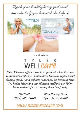 Reach your healthy living goals and
have the body you love with the help of
available at
Tyler Wellcare offers a modern approach when it comes
to medical weight loss, bioidentical hormone replacement
therapy (BHRT) and cellulite reduction. Dr. Kenneth Fults,
Dr. Janine Islam and our bilingual staff put our Tyler,
Texas patients first- treating them like family.
WWW.TYLERWELLCARE.COM
CALL US:
(903) 526-5000
4295 Kinsey Drive
Tyler, Texas 75703
 