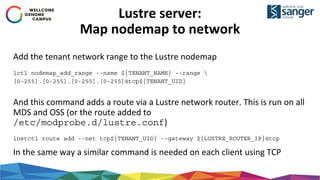 Lustre server:
Map nodemap to network
Add the tenant network range to the Lustre nodemap
lctl nodemap_add_range --name ${TENANT_NAME} --range 
[0-255].[0-255].[0-255].[0-255]@tcp${TENANT_UID}
And this command adds a route via a Lustre network router. This is run on all
MDS and OSS (or the route added to
/etc/modprobe.d/lustre.conf)
lnetctl route add --net tcp${TENANT_UID} --gateway ${LUSTRE_ROUTER_IP}@tcp
In the same way a similar command is needed on each client using TCP
 