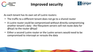 Improved security
As each tenant has its own set of Lustre routers:
• The traffic to a different tenant does not go to a shared router
• A Lustre router could be compromised without directly compromising
another tenant’s data - the filesystem servers will not route data for
@tcp1 to the router @tcp2
• Either a second Lustre router or the Lustre servers would need to be
compromised to intercept or reroute the data
 