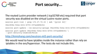 Port security...
The routed Lustre provider network ( tcp32769 etc) required that port
security was disabled on the virtual Lustre router ports.
neutron port-list | grep 172.27.70.36 | awk '{print $2}'
08a1808a-fe4a-463c-b755-397aedd0b36c
neutron port-update --no-security-groups 08a1808a-fe4a-463c-b755-397aedd0b36c
neutron port-update 08a1808a-fe4a-463c-b755-397aedd0b36c 
--port-security-enabled=False
http://kimizhang.com/neutron-ml2-port-security/
We would need to have iptables inside the instance rather than rely on
iptables in the ovs/hypervisor. The tests do not include this.
 