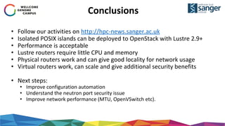 Conclusions
• Follow our activities on http://hpc-news.sanger.ac.uk
• Isolated POSIX islands can be deployed to OpenStack with Lustre 2.9+
• Performance is acceptable
• Lustre routers require little CPU and memory
• Physical routers work and can give good locality for network usage
• Virtual routers work, can scale and give additional security benefits
• Next steps:
• Improve configuration automation
• Understand the neutron port security issue
• Improve network performance (MTU, OpenVSwitch etc).
 