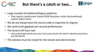 But there’s a catch or two...
• Large number of traditional/legacy pipelines
• They require a performant shared POSIX filesystem, while cloud workloads
support object stores
• We do not always have the source code or expertise to migrate
• We need multi-gigabyte per second performance
• The tenant will have root
• and could impersonate any user, but Lustre trusts the client’s identity assertions,
just like NFSv3
• The solution must be simple for the tenant and administrator
 