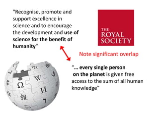 “Recognise, promote and
support excellence in
science and to encourage
the development and use of
science for the benefit of
humanity”
“… every single person
on the planet is given free
access to the sum of all human
knowledge”
Note significant overlap
 