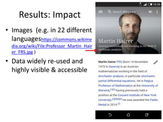 Results: Impact
• Images (e.g. in 22 different
languageshttps://commons.wikime
dia.org/wiki/File:Professor_Martin_Hair
er_FRS.jpg )
• Data widely re-used and
highly visible & accessible
 
