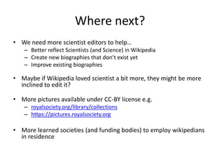 Where next?
• We need more scientist editors to help…
– Better reflect Scientists (and Science) in Wikipedia
– Create new biographies that don’t exist yet
– Improve existing biographies
• Maybe if Wikipedia loved scientist a bit more, they might be more
inclined to edit it?
• More pictures available under CC-BY license e.g.
– royalsociety.org/library/collections
– https://pictures.royalsociety.org
• More learned societies (and funding bodies) to employ wikipedians
in residence
 