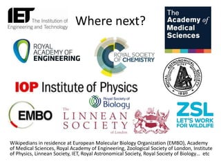 Where next?
Wikipedians in residence at European Molecular Biology Organization (EMBO), Academy
of Medical Sciences, Royal Academy of Engineering, Zoological Society of London, Institute
of Physics, Linnean Society, IET, Royal Astronomical Society, Royal Society of Biology… etc
 