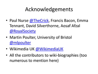 Acknowledgements
• Paul Nurse @TheCrick, Francis Bacon, Emma
Tennant, David Silverthorne, Aosaf Afzal
@RoyalSociety
• Martin Poulter, University of Bristol
@mlpoulter
• Wikimedia UK @WikimediaUK
• All the contributors to wiki-biographies (too
numerous to mention here)
 