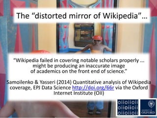 The “distorted mirror of Wikipedia”…
“Wikipedia failed in covering notable scholars properly ...
might be producing an inaccurate image
of academics on the front end of science.”
Samoilenko & Yasseri (2014) Quantitative analysis of Wikipedia
coverage, EPJ Data Science http://doi.org/66r via the Oxford
Internet Institute (OII)
 