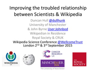 Improving the troubled relationship
between Scientists & Wikipedia
Duncan Hull @dullhunk
University of Manchester
& John Byrne User:Johnbod
Wikipedian in Residence
Royal Society & CRUK
Wikipedia Science Conference @WellcomeTrust
London 2nd & 3rd September 2015
 