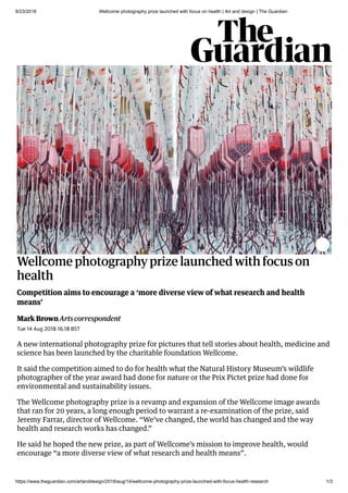 8/23/2018 Wellcome photography prize launched with focus on health | Art and design | The Guardian
https://www.theguardian.com/artanddesign/2018/aug/14/wellcome-photography-prize-launched-with-focus-health-research 1/3
Wellcome photography prize launched with focus on
health
Mark Brown Arts correspondent
Competition aims to encourage a ‘more diverse view of what research and health
means’
Tue 14 Aug 2018 16.18 BST
A new international photography prize for pictures that tell stories about health, medicine and
science has been launched by the charitable foundation Wellcome.
It said the competition aimed to do for health what the Natural History Museum’s wildlife
photographer of the year award had done for nature or the Prix Pictet prize had done for
environmental and sustainability issues.
The Wellcome photography prize is a revamp and expansion of the Wellcome image awards
that ran for 20 years, a long enough period to warrant a re-examination of the prize, said
Jeremy Farrar, director of Wellcome. “We’ve changed, the world has changed and the way
health and research works has changed.”
He said he hoped the new prize, as part of Wellcome’s mission to improve health, would
encourage “a more diverse view of what research and health means”.
 