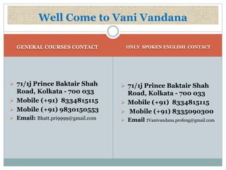 Well Come to Vani Vandana 
GENERAL COURSES CONTACT ONLY SPOKEN ENGLISH CONTACT 
 71/1j Prince Baktair Shah 
Road, Kolkata - 700 033 
 Mobile (+91) 8334815115 
 Mobile (+91) 9830150553 
 Email: Bhatt.pri9999@gmail.com 
 71/1j Prince Baktair Shah 
Road, Kolkata - 700 033 
 Mobile (+91) 8334815115 
 Mobile (+91) 8335090300 
 Email :Vanivandana.profeng@gmail.com 
 
