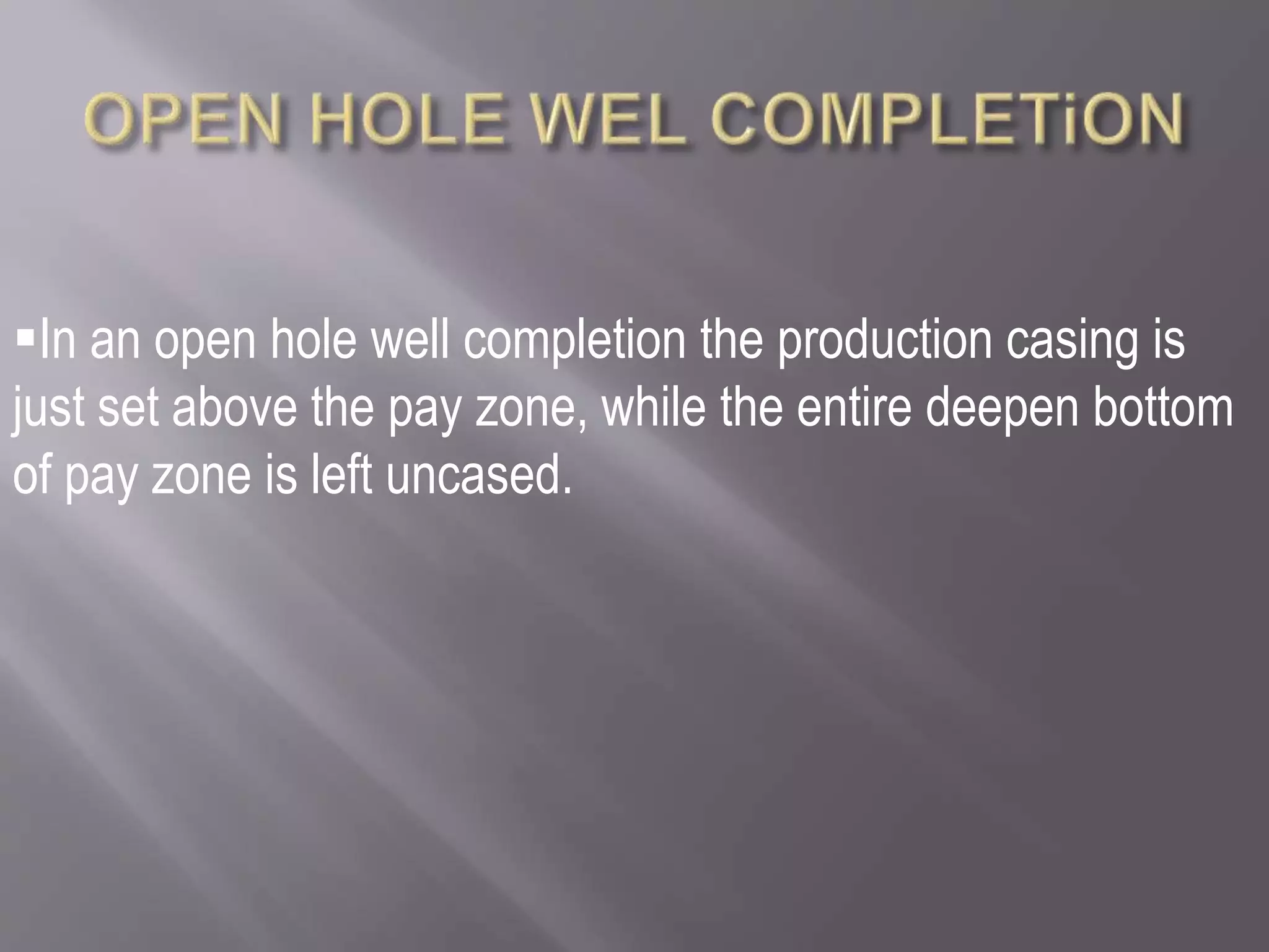 In an open hole well completion the production casing is
just set above the pay zone, while the entire deepen bottom
of pay zone is left uncased.
 