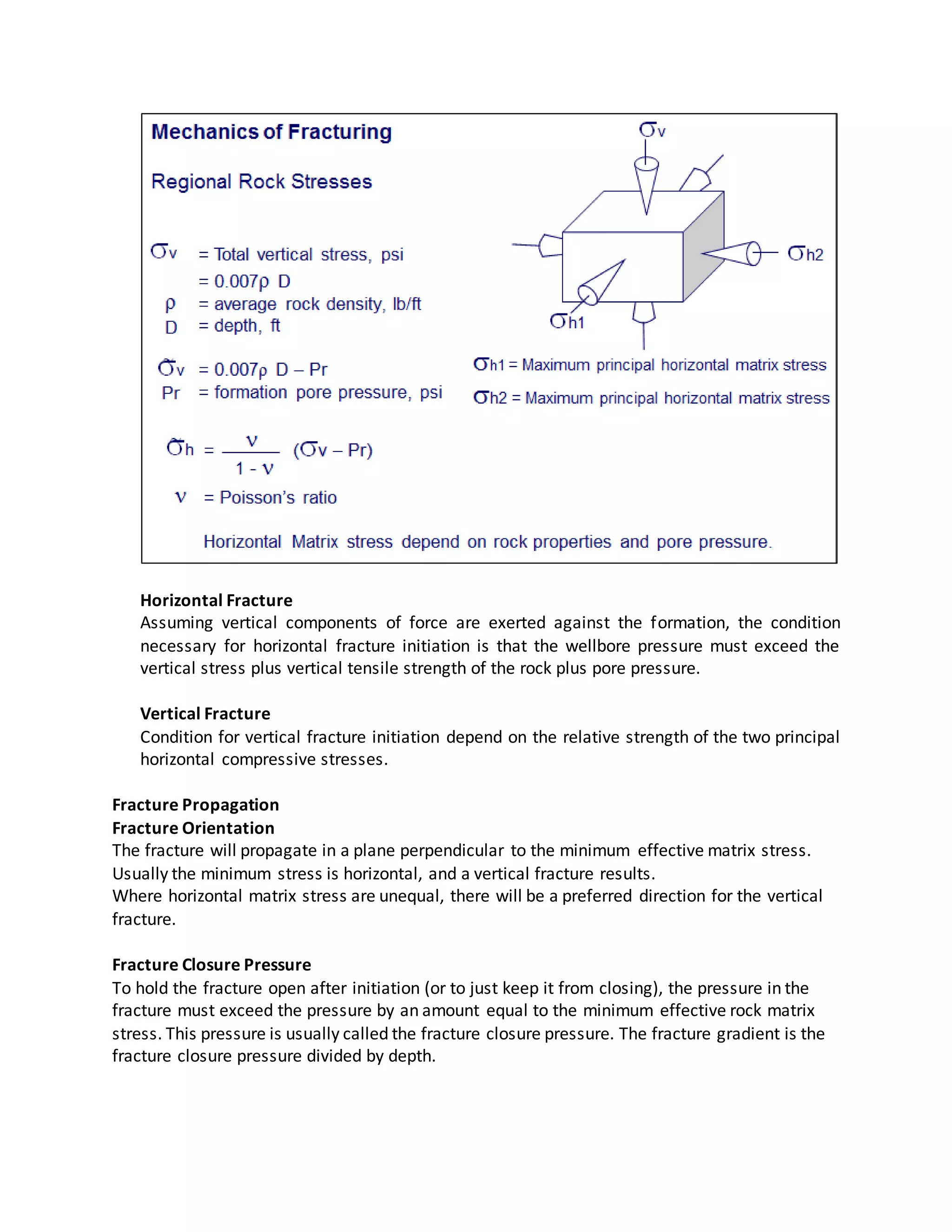 Horizontal Fracture
Assuming vertical components of force are exerted against the formation, the condition
necessary for horizontal fracture initiation is that the wellbore pressure must exceed the
vertical stress plus vertical tensile strength of the rock plus pore pressure.
Vertical Fracture
Condition for vertical fracture initiation depend on the relative strength of the two principal
horizontal compressive stresses.
Fracture Propagation
Fracture Orientation
The fracture will propagate in a plane perpendicular to the minimum effective matrix stress.
Usually the minimum stress is horizontal, and a vertical fracture results.
Where horizontal matrix stress are unequal, there will be a preferred direction for the vertical
fracture.
Fracture Closure Pressure
To hold the fracture open after initiation (or to just keep it from closing), the pressure in the
fracture must exceed the pressure by an amount equal to the minimum effective rock matrix
stress. This pressure is usually called the fracture closure pressure. The fracture gradient is the
fracture closure pressure divided by depth.
 