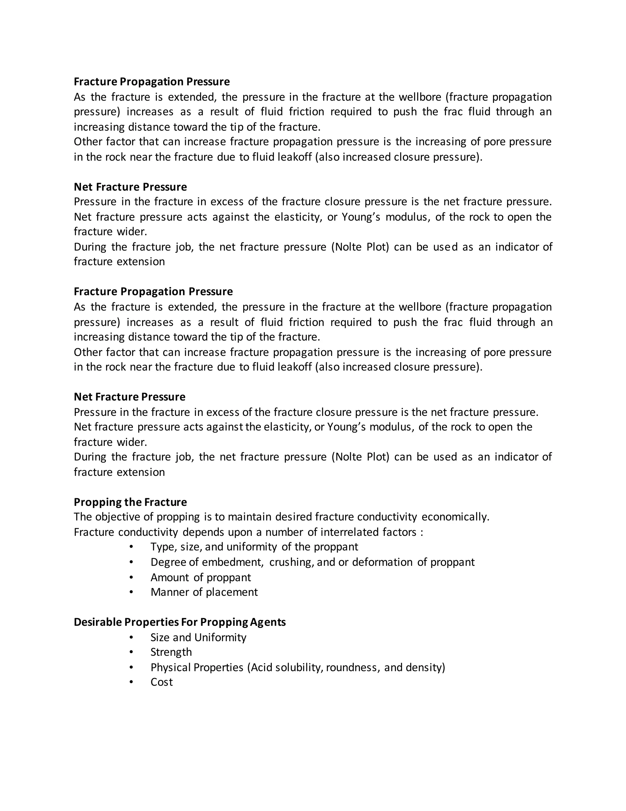 Fracture Propagation Pressure
As the fracture is extended, the pressure in the fracture at the wellbore (fracture propagation
pressure) increases as a result of fluid friction required to push the frac fluid through an
increasing distance toward the tip of the fracture.
Other factor that can increase fracture propagation pressure is the increasing of pore pressure
in the rock near the fracture due to fluid leakoff (also increased closure pressure).
Net Fracture Pressure
Pressure in the fracture in excess of the fracture closure pressure is the net fracture pressure.
Net fracture pressure acts against the elasticity, or Young’s modulus, of the rock to open the
fracture wider.
During the fracture job, the net fracture pressure (Nolte Plot) can be used as an indicator of
fracture extension
Fracture Propagation Pressure
As the fracture is extended, the pressure in the fracture at the wellbore (fracture propagation
pressure) increases as a result of fluid friction required to push the frac fluid through an
increasing distance toward the tip of the fracture.
Other factor that can increase fracture propagation pressure is the increasing of pore pressure
in the rock near the fracture due to fluid leakoff (also increased closure pressure).
Net Fracture Pressure
Pressure in the fracture in excess of the fracture closure pressure is the net fracture pressure.
Net fracture pressure acts against the elasticity, or Young’s modulus, of the rock to open the
fracture wider.
During the fracture job, the net fracture pressure (Nolte Plot) can be used as an indicator of
fracture extension
Propping the Fracture
The objective of propping is to maintain desired fracture conductivity economically.
Fracture conductivity depends upon a number of interrelated factors :
• Type, size, and uniformity of the proppant
• Degree of embedment, crushing, and or deformation of proppant
• Amount of proppant
• Manner of placement
Desirable Properties For Propping Agents
• Size and Uniformity
• Strength
• Physical Properties (Acid solubility, roundness, and density)
• Cost
 