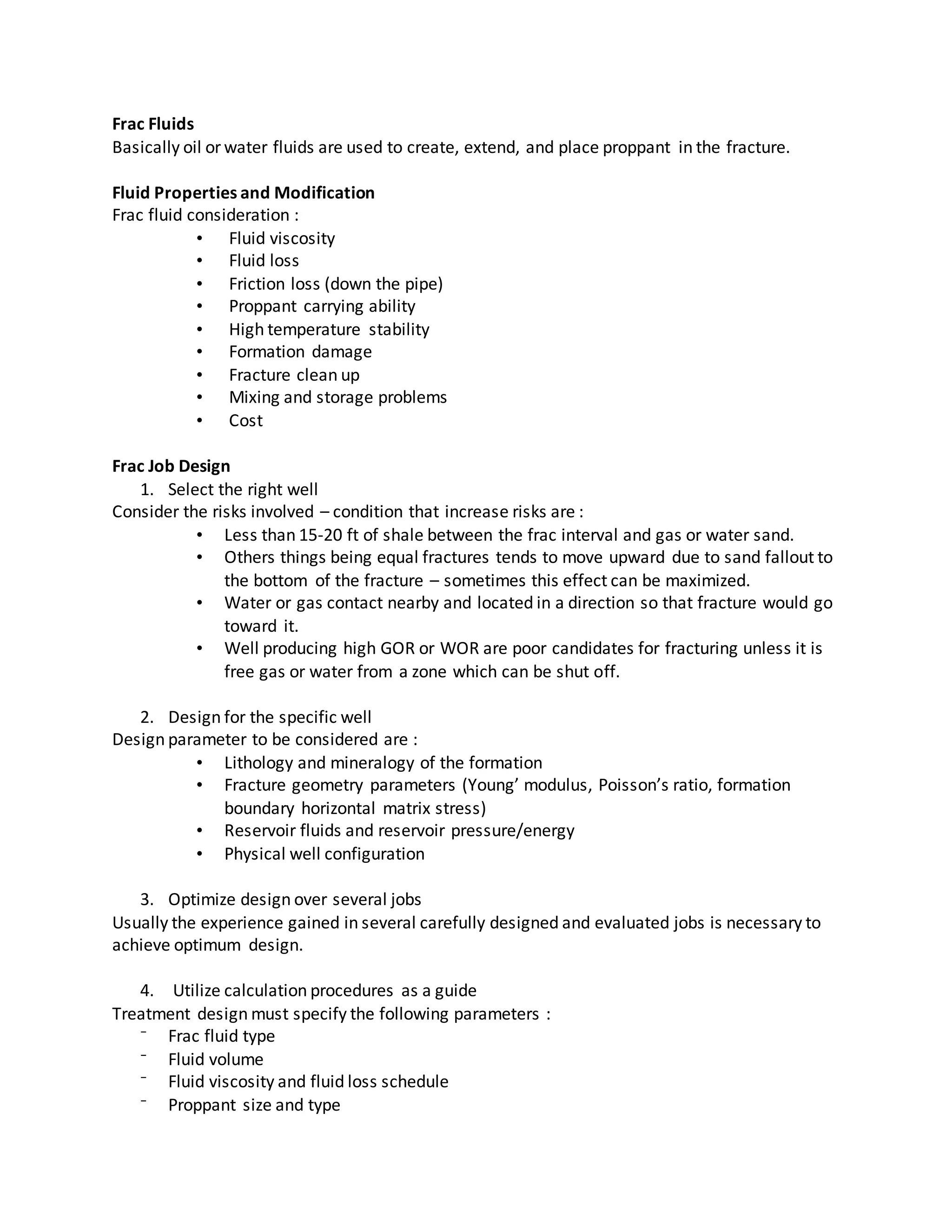 Frac Fluids
Basically oil or water fluids are used to create, extend, and place proppant in the fracture.
Fluid Properties and Modification
Frac fluid consideration :
• Fluid viscosity
• Fluid loss
• Friction loss (down the pipe)
• Proppant carrying ability
• High temperature stability
• Formation damage
• Fracture clean up
• Mixing and storage problems
• Cost
Frac Job Design
1. Select the right well
Consider the risks involved – condition that increase risks are :
• Less than 15-20 ft of shale between the frac interval and gas or water sand.
• Others things being equal fractures tends to move upward due to sand fallout to
the bottom of the fracture – sometimes this effect can be maximized.
• Water or gas contact nearby and located in a direction so that fracture would go
toward it.
• Well producing high GOR or WOR are poor candidates for fracturing unless it is
free gas or water from a zone which can be shut off.
2. Design for the specific well
Design parameter to be considered are :
• Lithology and mineralogy of the formation
• Fracture geometry parameters (Young’ modulus, Poisson’s ratio, formation
boundary horizontal matrix stress)
• Reservoir fluids and reservoir pressure/energy
• Physical well configuration
3. Optimize design over several jobs
Usually the experience gained in several carefully designed and evaluated jobs is necessary to
achieve optimum design.
4. Utilize calculation procedures as a guide
Treatment design must specify the following parameters :
⁻ Frac fluid type
⁻ Fluid volume
⁻ Fluid viscosity and fluid loss schedule
⁻ Proppant size and type
 