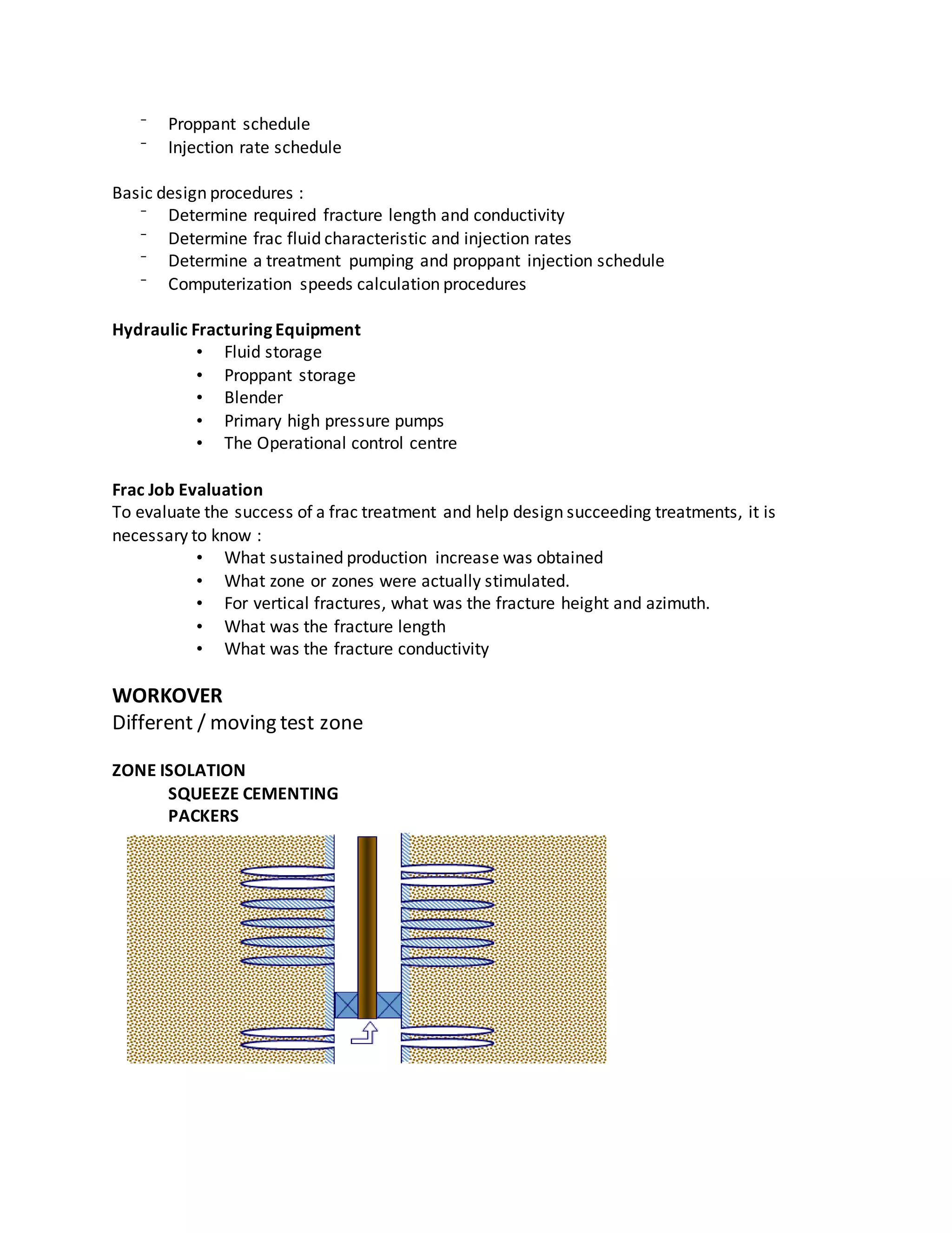 ⁻ Proppant schedule
⁻ Injection rate schedule
Basic design procedures :
⁻ Determine required fracture length and conductivity
⁻ Determine frac fluid characteristic and injection rates
⁻ Determine a treatment pumping and proppant injection schedule
⁻ Computerization speeds calculation procedures
Hydraulic Fracturing Equipment
• Fluid storage
• Proppant storage
• Blender
• Primary high pressure pumps
• The Operational control centre
Frac Job Evaluation
To evaluate the success of a frac treatment and help design succeeding treatments, it is
necessary to know :
• What sustained production increase was obtained
• What zone or zones were actually stimulated.
• For vertical fractures, what was the fracture height and azimuth.
• What was the fracture length
• What was the fracture conductivity
WORKOVER
Different / moving test zone
ZONE ISOLATION
SQUEEZE CEMENTING
PACKERS
 