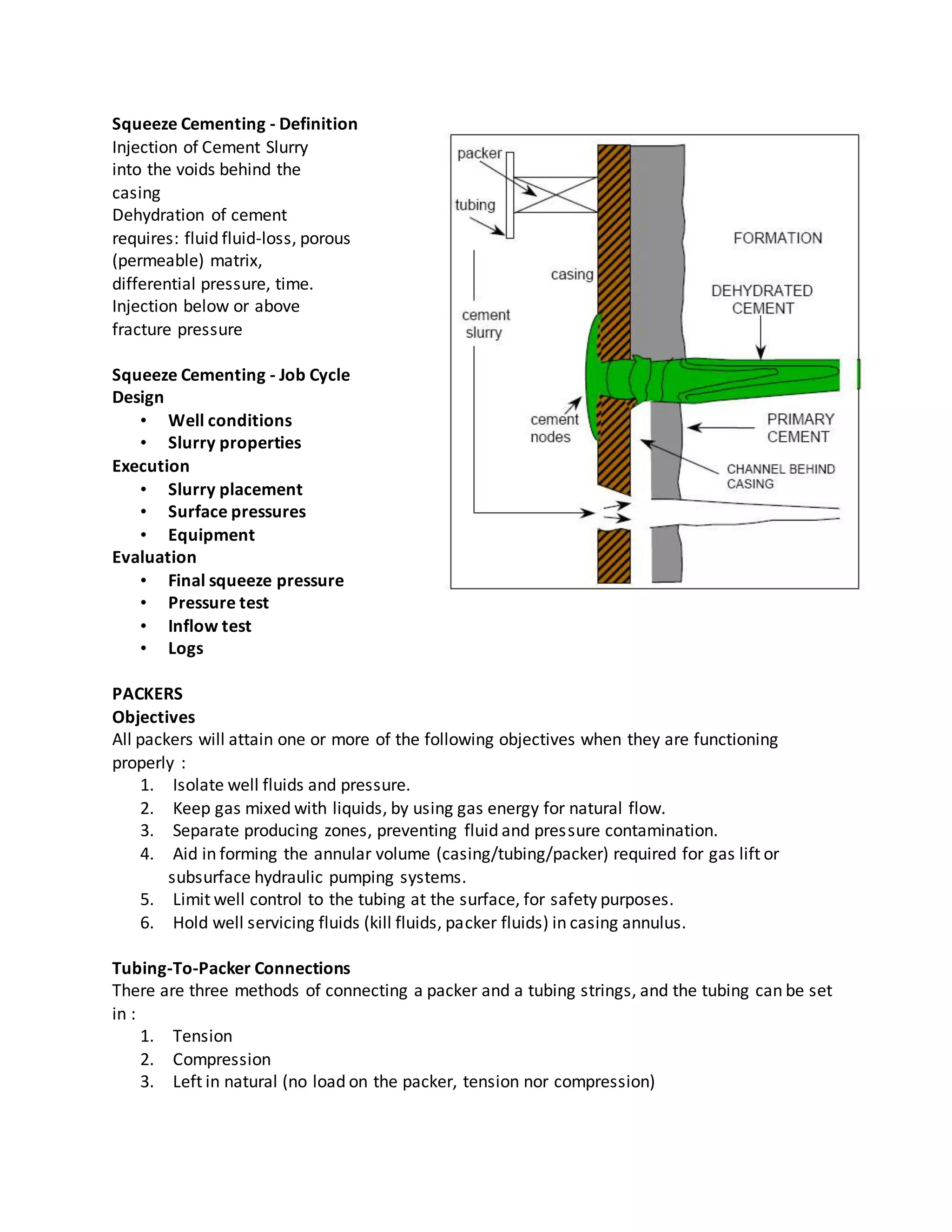 Squeeze Cementing - Definition
Injection of Cement Slurry
into the voids behind the
casing
Dehydration of cement
requires: fluid fluid-loss, porous
(permeable) matrix,
differential pressure, time.
Injection below or above
fracture pressure
Squeeze Cementing - Job Cycle
Design
• Well conditions
• Slurry properties
Execution
• Slurry placement
• Surface pressures
• Equipment
Evaluation
• Final squeeze pressure
• Pressure test
• Inflow test
• Logs
PACKERS
Objectives
All packers will attain one or more of the following objectives when they are functioning
properly :
1. Isolate well fluids and pressure.
2. Keep gas mixed with liquids, by using gas energy for natural flow.
3. Separate producing zones, preventing fluid and pressure contamination.
4. Aid in forming the annular volume (casing/tubing/packer) required for gas lift or
subsurface hydraulic pumping systems.
5. Limit well control to the tubing at the surface, for safety purposes.
6. Hold well servicing fluids (kill fluids, packer fluids) in casing annulus.
Tubing-To-Packer Connections
There are three methods of connecting a packer and a tubing strings, and the tubing can be set
in :
1. Tension
2. Compression
3. Left in natural (no load on the packer, tension nor compression)
 