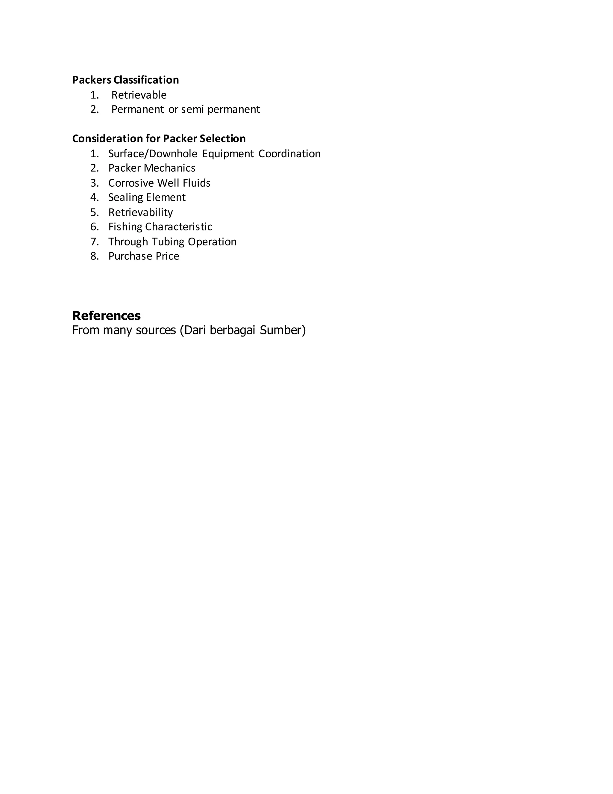 Packers Classification
1. Retrievable
2. Permanent or semi permanent
Consideration for Packer Selection
1. Surface/Downhole Equipment Coordination
2. Packer Mechanics
3. Corrosive Well Fluids
4. Sealing Element
5. Retrievability
6. Fishing Characteristic
7. Through Tubing Operation
8. Purchase Price
References
From many sources (Dari berbagai Sumber)
 